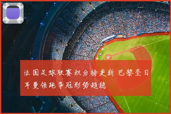 法国足球联赛积分榜更新 巴黎圣日耳曼领跑争冠形势趋稳