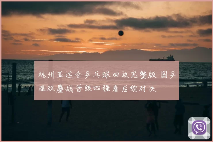 杭州亚运会乒乓球回放完整版 国乒混双鏖战晋级四强看后续对决