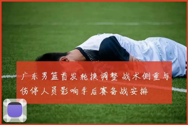 广东男篮首发轮换调整 战术侧重与伤停人员影响季后赛备战安排