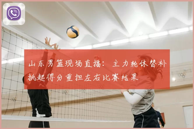 山东男篮现场直播：主力轮休替补挑起得分重担左右比赛结果