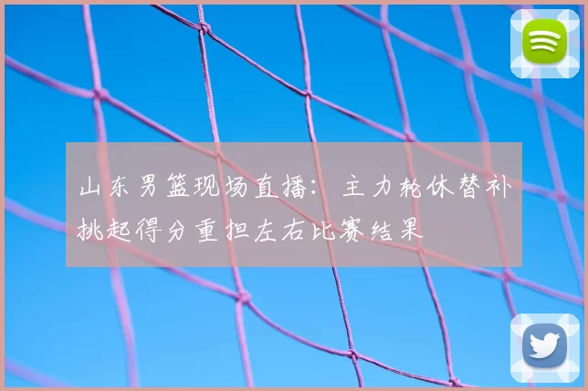 山东男篮现场直播：主力轮休替补挑起得分重担左右比赛结果