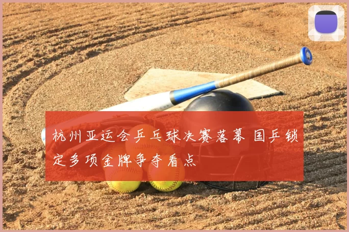 杭州亚运会乒乓球决赛落幕 国乒锁定多项金牌争夺看点