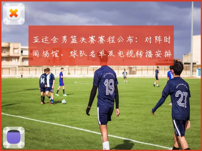亚运会男篮决赛赛程公布：对阵时间场馆、球队名单及电视转播安排看点