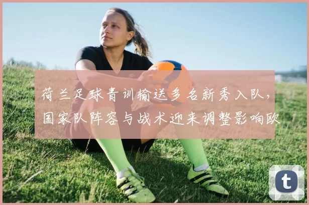 荷兰足球青训输送多名新秀入队，国家队阵容与战术迎来调整影响欧洲战绩