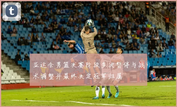 亚运会男篮决赛阶段多次暂停与战术调整并最终决定冠军归属