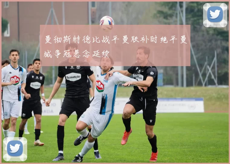 曼彻斯特德比战平曼联补时绝平曼城争冠悬念延续