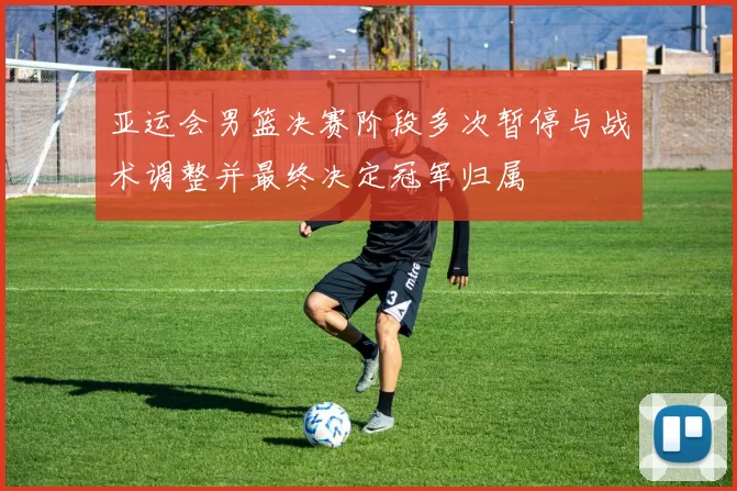 亚运会男篮决赛阶段多次暂停与战术调整并最终决定冠军归属