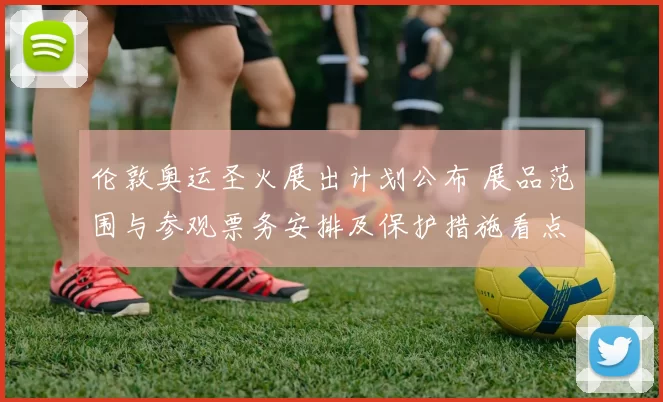 伦敦奥运圣火展出计划公布 展品范围与参观票务安排及保护措施看点