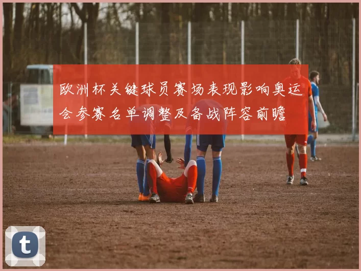 欧洲杯关键球员赛场表现影响奥运会参赛名单调整及备战阵容前瞻