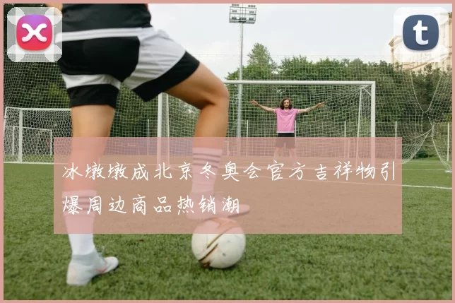 冰墩墩成北京冬奥会官方吉祥物引爆周边商品热销潮