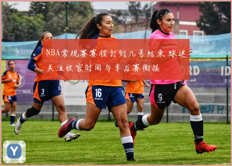 NBA常规赛赛程打到几号结束 球迷关注收官时间与季后赛衔接