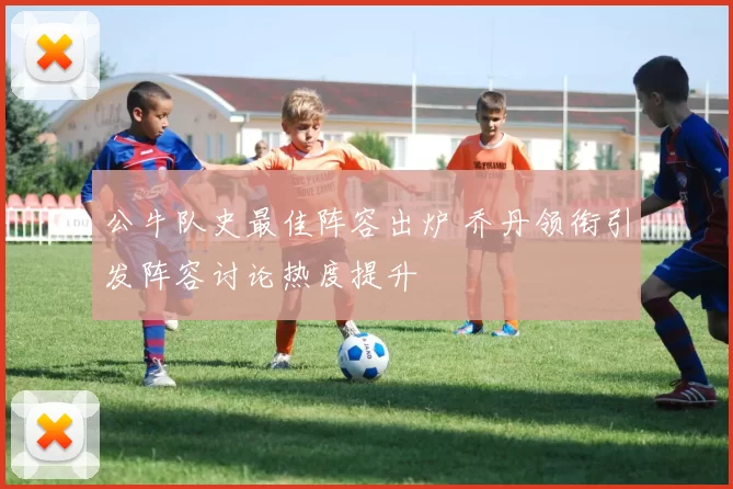 公牛队史最佳阵容出炉 乔丹领衔引发阵容讨论热度提升