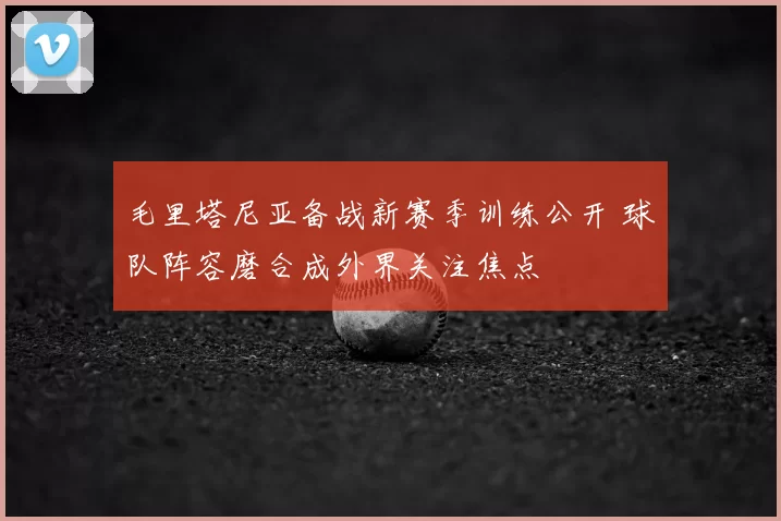 毛里塔尼亚备战新赛季训练公开 球队阵容磨合成外界关注焦点