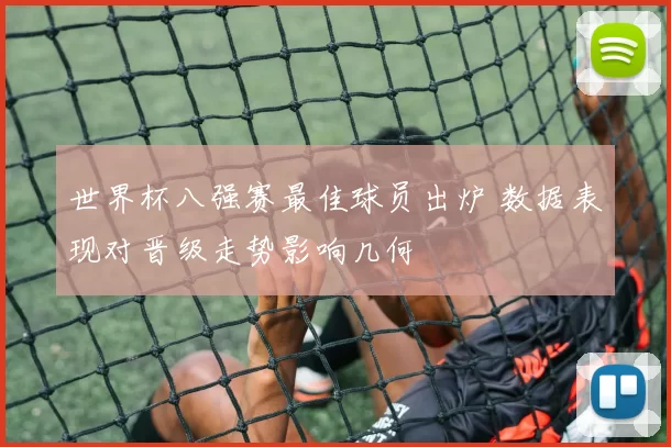 世界杯八强赛最佳球员出炉 数据表现对晋级走势影响几何