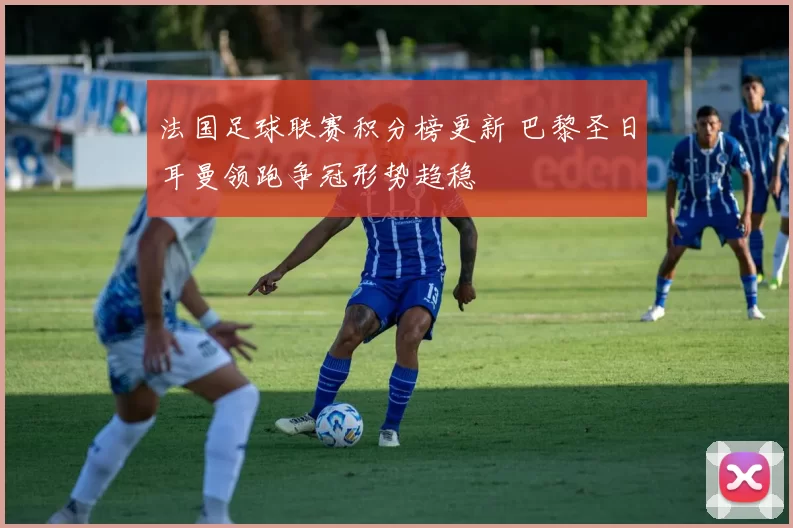 法国足球联赛积分榜更新 巴黎圣日耳曼领跑争冠形势趋稳