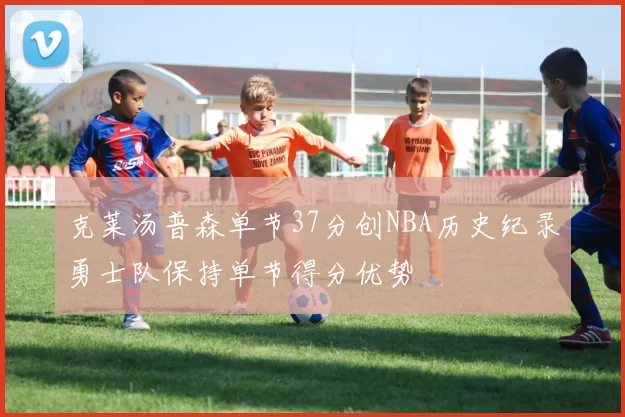 克莱汤普森单节37分创NBA历史纪录勇士队保持单节得分优势