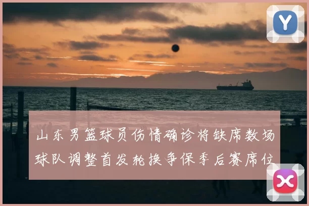 山东男篮球员伤情确诊将缺席数场球队调整首发轮换争保季后赛席位