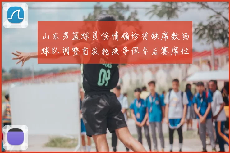 山东男篮球员伤情确诊将缺席数场球队调整首发轮换争保季后赛席位