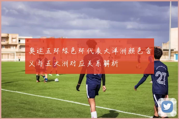 奥运五环绿色环代表大洋洲颜色含义与五大洲对应关系解析