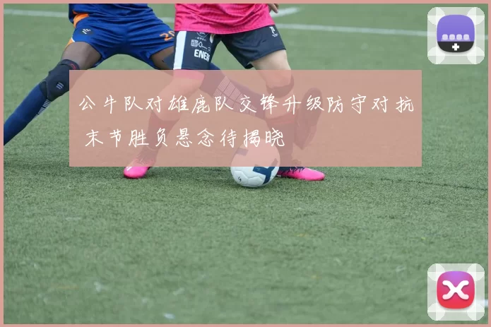 公牛队对雄鹿队交锋升级防守对抗 末节胜负悬念待揭晓