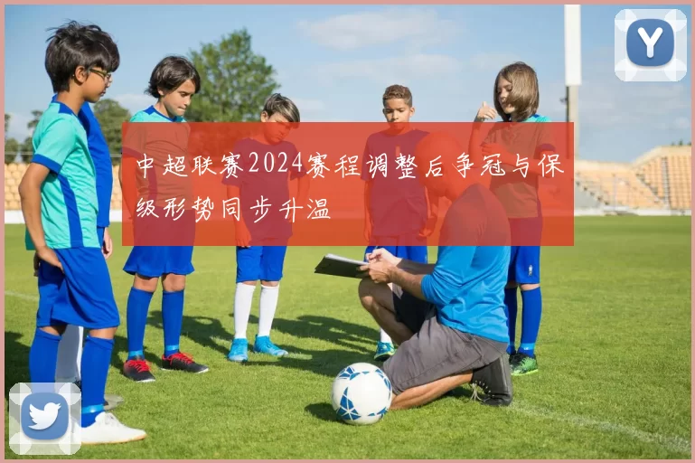 中超联赛2024赛程调整后争冠与保级形势同步升温