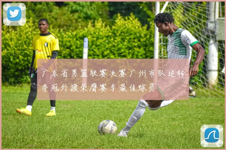 广东省男篮联赛决赛广州市队逆转夺冠外援荣膺赛季最佳球员