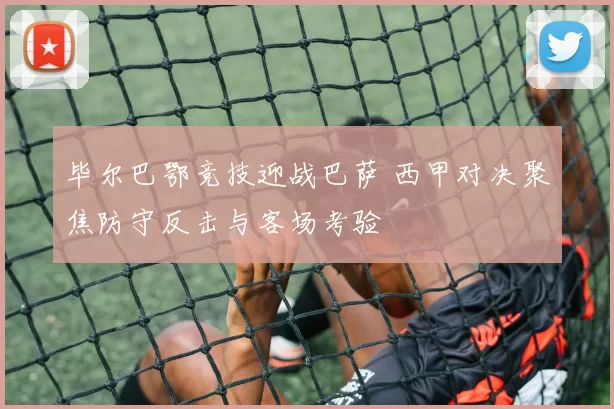 毕尔巴鄂竞技迎战巴萨 西甲对决聚焦防守反击与客场考验